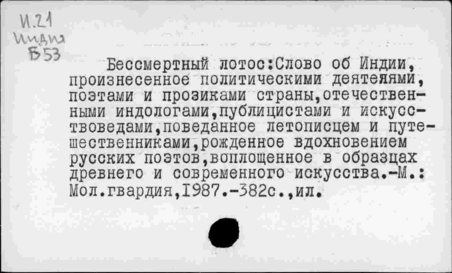 ﻿и.И
\Л,и.ДЮ	_ ..	_	.
С Г"1
Бессмертный лотос:Слово об Индии, произнесенное политическими деятелями, поэтами и прозиками страны,отечественными индологами,публицистами и искусствоведами,поведанное летописцем и путешественниками, рожденное вдохновением русских поэтов,воплощенное в образцах древнего и современного искусства.-М.: Мол.гвардия,1987.-382с.,ил.